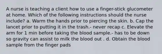 A nurse is teaching a client how to use a finger-stick glucometer at home. Which of the following instructions should the nurse include? a. Warm the hands prior to piercing the skin. b. Cap the lancet prior to putting it in the trash.- never recap c. Elevate the arm for 1 min before taking the blood sample.- has to be down so gravity can assist to milk the blood out . d. Obtain the blood sample from the finger pads