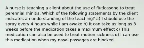 A nurse is teaching a client about the use of fluticasone to treat perennial rhinitis. Which of the following statements by the client indicates an understanding of the teaching? a) I should use the spray every 4 hours while I am awake b) It can take as long as 3 weeks before the medication takes a maximum effect c) This medication can also be used to treat motion sickness d) I can use this medication when my nasal passages are blocked