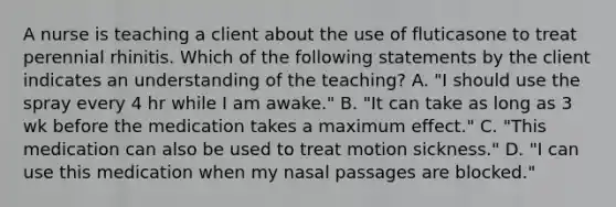 A nurse is teaching a client about the use of fluticasone to treat perennial rhinitis. Which of the following statements by the client indicates an understanding of the teaching? A. "I should use the spray every 4 hr while I am awake." B. "It can take as long as 3 wk before the medication takes a maximum effect." C. "This medication can also be used to treat motion sickness." D. "I can use this medication when my nasal passages are blocked."