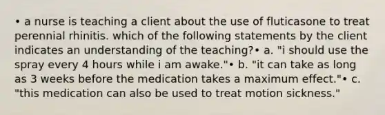 • a nurse is teaching a client about the use of fluticasone to treat perennial rhinitis. which of the following statements by the client indicates an understanding of the teaching?• a. "i should use the spray every 4 hours while i am awake."• b. "it can take as long as 3 weeks before the medication takes a maximum effect."• c. "this medication can also be used to treat motion sickness."