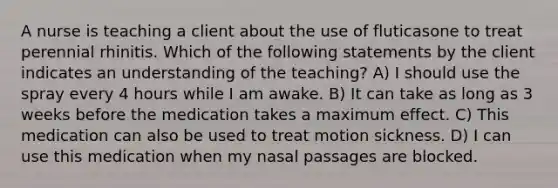 A nurse is teaching a client about the use of fluticasone to treat perennial rhinitis. Which of the following statements by the client indicates an understanding of the teaching? A) I should use the spray every 4 hours while I am awake. B) It can take as long as 3 weeks before the medication takes a maximum effect. C) This medication can also be used to treat motion sickness. D) I can use this medication when my nasal passages are blocked.