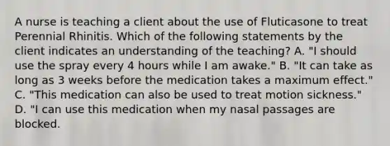 A nurse is teaching a client about the use of Fluticasone to treat Perennial Rhinitis. Which of the following statements by the client indicates an understanding of the teaching? A. "I should use the spray every 4 hours while I am awake." B. "It can take as long as 3 weeks before the medication takes a maximum effect." C. "This medication can also be used to treat motion sickness." D. "I can use this medication when my nasal passages are blocked.