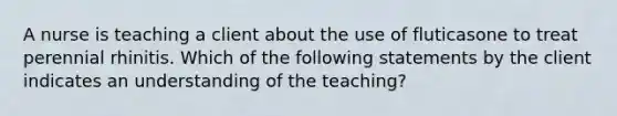 A nurse is teaching a client about the use of fluticasone to treat perennial rhinitis. Which of the following statements by the client indicates an understanding of the teaching?