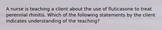 A nurse is teaching a client about the use of fluticasone to treat perennial rhinitis. Which of the following statements by the client indicates understanding of the teaching?