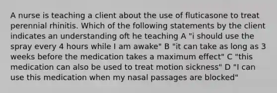 A nurse is teaching a client about the use of fluticasone to treat perennial rhinitis. Which of the following statements by the client indicates an understanding oft he teaching A "i should use the spray every 4 hours while I am awake" B "it can take as long as 3 weeks before the medication takes a maximum effect" C "this medication can also be used to treat motion sickness" D "I can use this medication when my nasal passages are blocked"