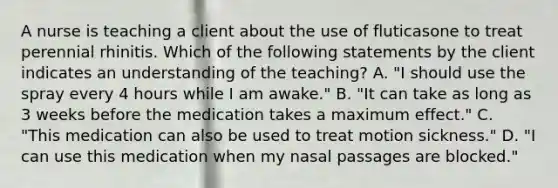 A nurse is teaching a client about the use of fluticasone to treat perennial rhinitis. Which of the following statements by the client indicates an understanding of the teaching? A. "I should use the spray every 4 hours while I am awake." B. "It can take as long as 3 weeks before the medication takes a maximum effect." C. "This medication can also be used to treat motion sickness." D. "I can use this medication when my nasal passages are blocked."