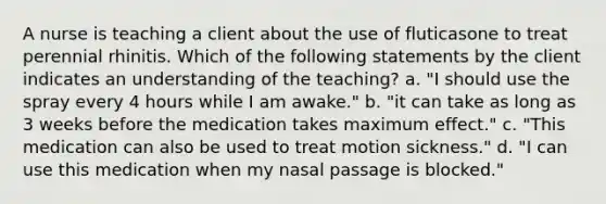 A nurse is teaching a client about the use of fluticasone to treat perennial rhinitis. Which of the following statements by the client indicates an understanding of the teaching? a. "I should use the spray every 4 hours while I am awake." b. "it can take as long as 3 weeks before the medication takes maximum effect." c. "This medication can also be used to treat motion sickness." d. "I can use this medication when my nasal passage is blocked."