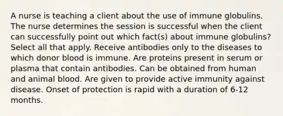 A nurse is teaching a client about the use of immune globulins. The nurse determines the session is successful when the client can successfully point out which fact(s) about immune globulins? Select all that apply. Receive antibodies only to the diseases to which donor blood is immune. Are proteins present in serum or plasma that contain antibodies. Can be obtained from human and animal blood. Are given to provide active immunity against disease. Onset of protection is rapid with a duration of 6-12 months.