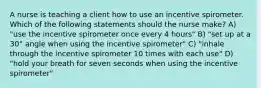 A nurse is teaching a client how to use an incentive spirometer. Which of the following statements should the nurse make? A) "use the incentive spirometer once every 4 hours" B) "set up at a 30° angle when using the incentive spirometer" C) "inhale through the incentive spirometer 10 times with each use" D) "hold your breath for seven seconds when using the incentive spirometer"