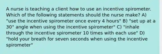 A nurse is teaching a client how to use an incentive spirometer. Which of the following statements should the nurse make? A) "use the incentive spirometer once every 4 hours" B) "set up at a 30° angle when using the incentive spirometer" C) "inhale through the incentive spirometer 10 times with each use" D) "hold your breath for seven seconds when using the incentive spirometer"