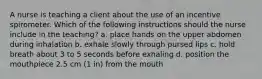 A nurse is teaching a client about the use of an incentive spirometer. Which of the following instructions should the nurse include in the teaching? a. place hands on the upper abdomen during inhalation b. exhale slowly through pursed lips c. hold breath about 3 to 5 seconds before exhaling d. position the mouthpiece 2.5 cm (1 in) from the mouth