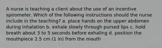 A nurse is teaching a client about the use of an incentive spirometer. Which of the following instructions should the nurse include in the teaching? a. place hands on the upper abdomen during inhalation b. exhale slowly through pursed lips c. hold breath about 3 to 5 seconds before exhaling d. position <a href='https://www.questionai.com/knowledge/krBoWYDU6j-the-mouth' class='anchor-knowledge'>the mouth</a>piece 2.5 cm (1 in) from the mouth