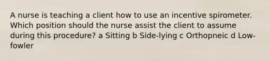 A nurse is teaching a client how to use an incentive spirometer. Which position should the nurse assist the client to assume during this procedure? a Sitting b Side-lying c Orthopneic d Low-fowler