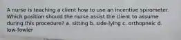 A nurse is teaching a client how to use an incentive spirometer. Which position should the nurse assist the client to assume during this procedure? a. sitting b. side-lying c. orthopneic d. low-fowler