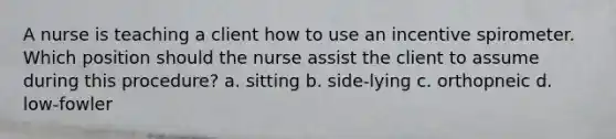 A nurse is teaching a client how to use an incentive spirometer. Which position should the nurse assist the client to assume during this procedure? a. sitting b. side-lying c. orthopneic d. low-fowler