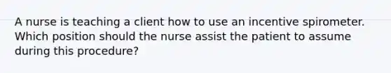 A nurse is teaching a client how to use an incentive spirometer. Which position should the nurse assist the patient to assume during this procedure?