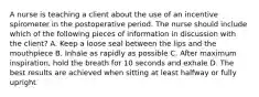 A nurse is teaching a client about the use of an incentive spirometer in the postoperative period. The nurse should include which of the following pieces of information in discussion with the client? A. Keep a loose seal between the lips and the mouthpiece B. Inhale as rapidly as possible C. After maximum inspiration, hold the breath for 10 seconds and exhale D. The best results are achieved when sitting at least halfway or fully upright