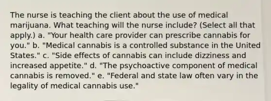 The nurse is teaching the client about the use of medical marijuana. What teaching will the nurse include? (Select all that apply.) a. "Your health care provider can prescribe cannabis for you." b. "Medical cannabis is a controlled substance in the United States." c. "Side effects of cannabis can include dizziness and increased appetite." d. "The psychoactive component of medical cannabis is removed." e. "Federal and state law often vary in the legality of medical cannabis use."