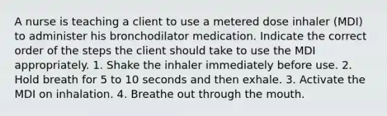 A nurse is teaching a client to use a metered dose inhaler (MDI) to administer his bronchodilator medication. Indicate the correct order of the steps the client should take to use the MDI appropriately. 1. Shake the inhaler immediately before use. 2. Hold breath for 5 to 10 seconds and then exhale. 3. Activate the MDI on inhalation. 4. Breathe out through the mouth.