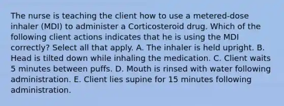 The nurse is teaching the client how to use a metered-dose inhaler (MDI) to administer a Corticosteroid drug. Which of the following client actions indicates that he is using the MDI correctly? Select all that apply. A. The inhaler is held upright. B. Head is tilted down while inhaling the medication. C. Client waits 5 minutes between puffs. D. Mouth is rinsed with water following administration. E. Client lies supine for 15 minutes following administration.