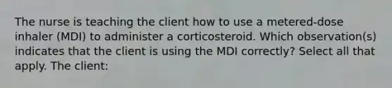 The nurse is teaching the client how to use a metered-dose inhaler (MDI) to administer a corticosteroid. Which observation(s) indicates that the client is using the MDI correctly? Select all that apply. The client: