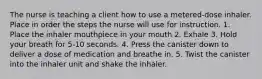 The nurse is teaching a client how to use a metered-dose inhaler. Place in order the steps the nurse will use for instruction. 1. Place the inhaler mouthpiece in your mouth 2. Exhale 3. Hold your breath for 5-10 seconds. 4. Press the canister down to deliver a dose of medication and breathe in. 5. Twist the canister into the inhaler unit and shake the inhaler.