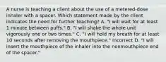 A nurse is teaching a client about the use of a metered-dose inhaler with a spacer. Which statement made by the client indicates the need for further teaching? A. "I will wait for at least 1 minute between puffs." B. "I will shake the whole unit vigorously one or two times." C. "I will hold my breath for at least 10 seconds after removing the mouthpiece." Incorrect D. "I will insert the mouthpiece of the inhaler into the nonmouthpiece end of the spacer."