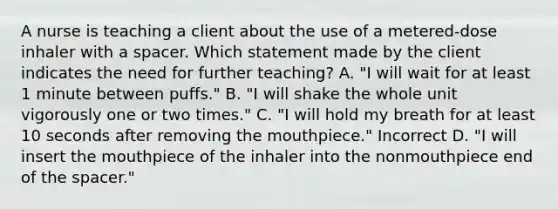 A nurse is teaching a client about the use of a metered-dose inhaler with a spacer. Which statement made by the client indicates the need for further teaching? A. "I will wait for at least 1 minute between puffs." B. "I will shake the whole unit vigorously one or two times." C. "I will hold my breath for at least 10 seconds after removing the mouthpiece." Incorrect D. "I will insert the mouthpiece of the inhaler into the nonmouthpiece end of the spacer."