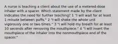 A nurse is teaching a client about the use of a metered-dose inhaler with a spacer. Which statement made by the client indicates the need for further teaching? 1 "I will wait for at least 1 minute between puffs." 2 "I will shake the whole unit vigorously one or two times." 3 "I will hold my breath for at least 10 seconds after removing the mouthpiece." 4 "I will insert the mouthpiece of the inhaler into the nonmouthpiece end of the spacer."