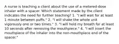 A nurse is teaching a client about the use of a metered-dose inhaler with a spacer. Which statement made by the client indicates the need for further teaching? 1. "I will wait for at least 1 minute between puffs." 2. "I will shake the whole unit vigorously one or two times." 3. "I will hold my breath for at least 10 seconds after removing the mouthpiece." 4. "I will insert the mouthpiece of the inhaler into the non-mouthpiece end of the spacer."