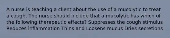 A nurse is teaching a client about the use of a mucolytic to treat a cough. The nurse should include that a mucolytic has which of the following therapeutic effects? Suppresses the cough stimulus Reduces inflammation Thins and Loosens mucus Dries secretions