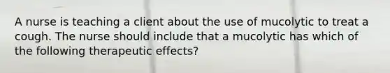 A nurse is teaching a client about the use of mucolytic to treat a cough. The nurse should include that a mucolytic has which of the following therapeutic effects?