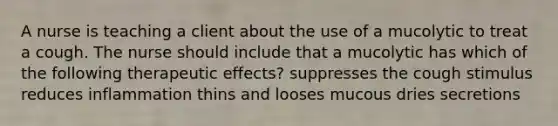 A nurse is teaching a client about the use of a mucolytic to treat a cough. The nurse should include that a mucolytic has which of the following therapeutic effects? suppresses the cough stimulus reduces inflammation thins and looses mucous dries secretions