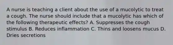 A nurse is teaching a client about the use of a mucolytic to treat a cough. The nurse should include that a mucolytic has which of the following therapeutic effects? A. Suppresses the cough stimulus B. Reduces inflammation C. Thins and loosens mucus D. Dries secretions