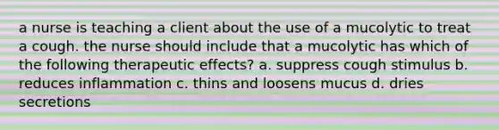 a nurse is teaching a client about the use of a mucolytic to treat a cough. the nurse should include that a mucolytic has which of the following therapeutic effects? a. suppress cough stimulus b. reduces inflammation c. thins and loosens mucus d. dries secretions