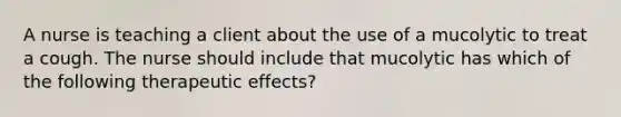 A nurse is teaching a client about the use of a mucolytic to treat a cough. The nurse should include that mucolytic has which of the following therapeutic effects?