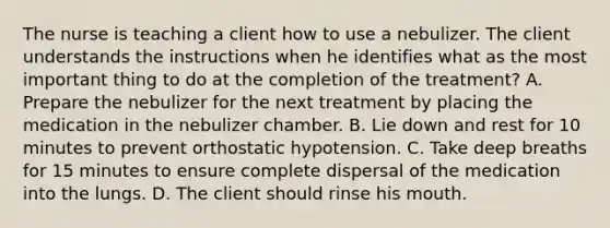 The nurse is teaching a client how to use a nebulizer. The client understands the instructions when he identifies what as the most important thing to do at the completion of the treatment? A. Prepare the nebulizer for the next treatment by placing the medication in the nebulizer chamber. B. Lie down and rest for 10 minutes to prevent orthostatic hypotension. C. Take deep breaths for 15 minutes to ensure complete dispersal of the medication into the lungs. D. The client should rinse his mouth.
