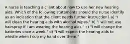 A nurse is teaching a client about how to use her new hearing aids. Which of the following statements should the nurse identify as an indication that the client needs further instruction? a) "I will clean the hearing aids with alcohol wipes." b) "I will not use hairspray if I am wearing the hearing aids." c) "I will change the batteries once a week." d) "I will expect the hearing aids to whistle when I cup my hand over them."