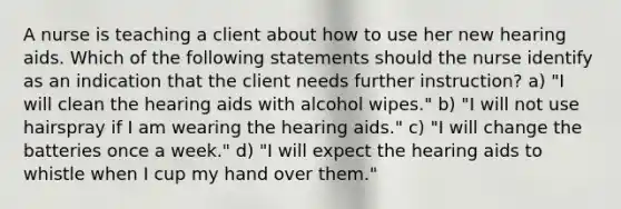 A nurse is teaching a client about how to use her new hearing aids. Which of the following statements should the nurse identify as an indication that the client needs further instruction? a) "I will clean the hearing aids with alcohol wipes." b) "I will not use hairspray if I am wearing the hearing aids." c) "I will change the batteries once a week." d) "I will expect the hearing aids to whistle when I cup my hand over them."