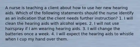 A nurse is teaching a client about how to use her new hearing aids. Which of the following statements should the nurse identify as an indication that the client needs further instruction? 1. I will clean the hearing aids with alcohol wipes. 2. I will not use hairspray if I am wearing hearing aids. 3. I will change the batteries once a week. 4. I will expect the hearing aids to whistle when I cup my hand over them.