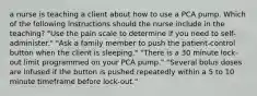 a nurse is teaching a client about how to use a PCA pump. Which of the following instructions should the nurse include in the teaching? "Use the pain scale to determine if you need to self-administer." "Ask a family member to push the patient-control button when the client is sleeping." "There is a 30 minute lock-out limit programmed on your PCA pump." "Several bolus doses are infused if the button is pushed repeatedly within a 5 to 10 minute timeframe before lock-out."