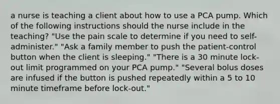 a nurse is teaching a client about how to use a PCA pump. Which of the following instructions should the nurse include in the teaching? "Use the pain scale to determine if you need to self-administer." "Ask a family member to push the patient-control button when the client is sleeping." "There is a 30 minute lock-out limit programmed on your PCA pump." "Several bolus doses are infused if the button is pushed repeatedly within a 5 to 10 minute timeframe before lock-out."