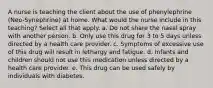 A nurse is teaching the client about the use of phenylephrine (Neo-Synephrine) at home. What would the nurse include in this teaching? Select all that apply. a. Do not share the nasal spray with another person. b. Only use this drug for 3 to 5 days unless directed by a health care provider. c. Symptoms of excessive use of this drug will result in lethargy and fatigue. d. Infants and children should not use this medication unless directed by a health care provider. e. This drug can be used safely by individuals with diabetes.