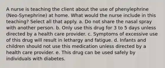 A nurse is teaching the client about the use of phenylephrine (Neo-Synephrine) at home. What would the nurse include in this teaching? Select all that apply. a. Do not share the nasal spray with another person. b. Only use this drug for 3 to 5 days unless directed by a health care provider. c. Symptoms of excessive use of this drug will result in lethargy and fatigue. d. Infants and children should not use this medication unless directed by a health care provider. e. This drug can be used safely by individuals with diabetes.