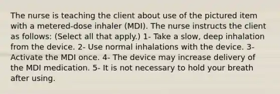 The nurse is teaching the client about use of the pictured item with a metered-dose inhaler (MDI). The nurse instructs the client as follows: (Select all that apply.) 1- Take a slow, deep inhalation from the device. 2- Use normal inhalations with the device. 3- Activate the MDI once. 4- The device may increase delivery of the MDI medication. 5- It is not necessary to hold your breath after using.