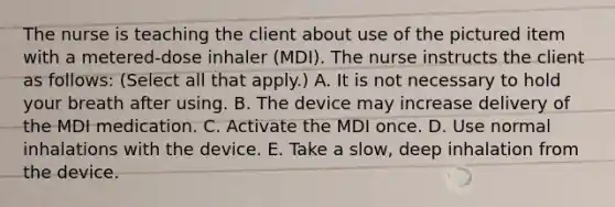 The nurse is teaching the client about use of the pictured item with a metered-dose inhaler (MDI). The nurse instructs the client as follows: (Select all that apply.) A. It is not necessary to hold your breath after using. B. The device may increase delivery of the MDI medication. C. Activate the MDI once. D. Use normal inhalations with the device. E. Take a slow, deep inhalation from the device.