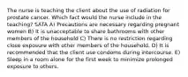 The nurse is teaching the client about the use of radiation for prostate cancer. Which fact would the nurse include in the teaching? SATA A) Precautions are necessary regarding pregnant women B) It is unacceptable to share bathrooms with other members of the household C) There is no restriction regarding close exposure with other members of the household. D) It is recommended that the client use condoms during intercourse. E) Sleep in a room alone for the first week to minimize prolonged exposure to others.