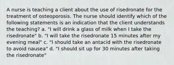 A nurse is teaching a client about the use of risedronate for the treatment of osteoporosis. The nurse should identify which of the following statements is an indication that the client understands the teaching? a. "I will drink a glass of milk when I take the risedronate" b. "I will take the risedronate 15 minutes after my evening meal" c. "I should take an antacid with the risedronate to avoid nausea" d. "I should sit up for 30 minutes after taking the risedronate"