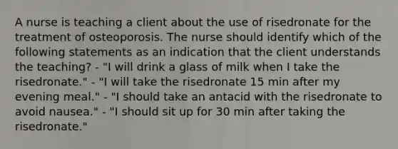 A nurse is teaching a client about the use of risedronate for the treatment of osteoporosis. The nurse should identify which of the following statements as an indication that the client understands the teaching? - "I will drink a glass of milk when I take the risedronate." - "I will take the risedronate 15 min after my evening meal." - "I should take an antacid with the risedronate to avoid nausea." - "I should sit up for 30 min after taking the risedronate."