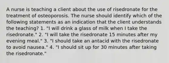 A nurse is teaching a client about the use of risedronate for the treatment of osteoporosis. The nurse should identify which of the following statements as an indication that the client understands the teaching? 1. "I will drink a glass of milk when I take the risedronate." 2. "I will take the risedronate 15 minutes after my evening meal." 3. "I should take an antacid with the risedronate to avoid nausea." 4. "I should sit up for 30 minutes after taking the risedronate."